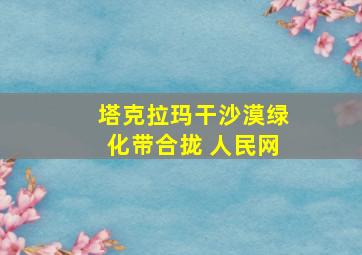 塔克拉玛干沙漠绿化带合拢 人民网